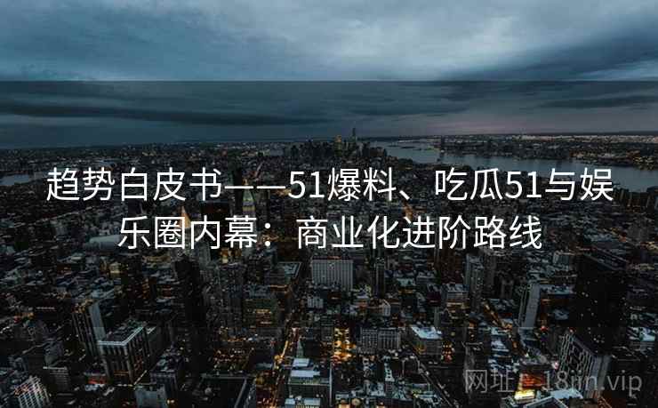趋势白皮书——51爆料、吃瓜51与娱乐圈内幕：商业化进阶路线
